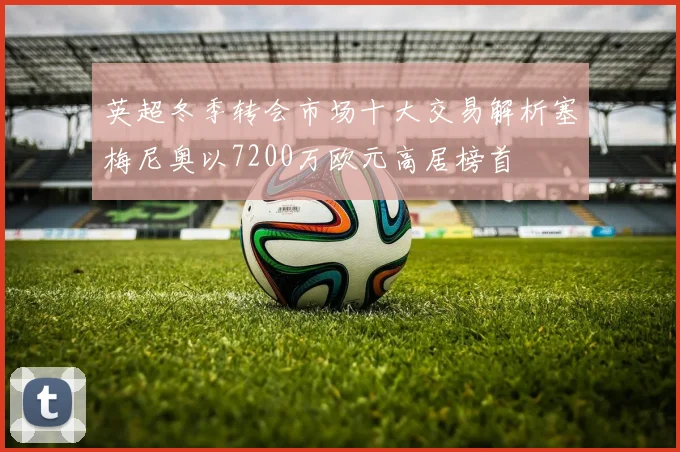 英超冬季转会市场十大交易解析塞梅尼奥以7200万欧元高居榜首
