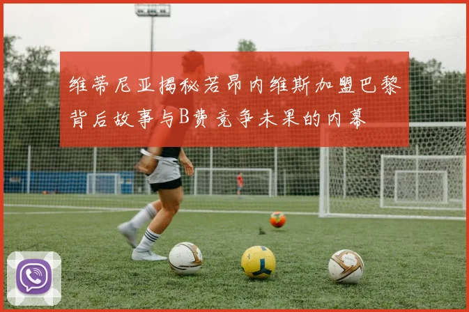 维蒂尼亚揭秘若昂内维斯加盟巴黎背后故事与B费竞争未果的内幕