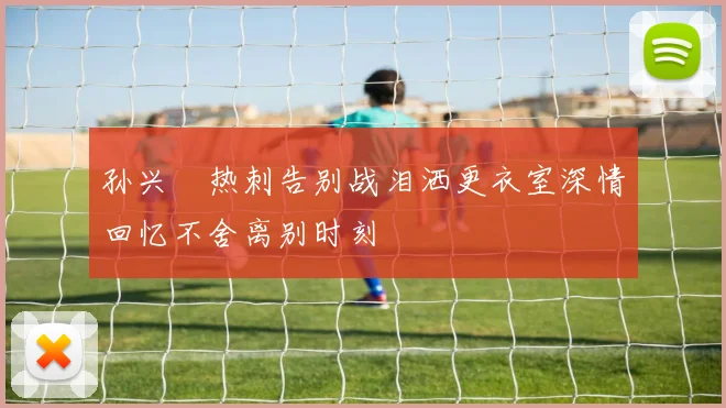 孙兴慜热刺告别战泪洒更衣室深情回忆不舍离别时刻