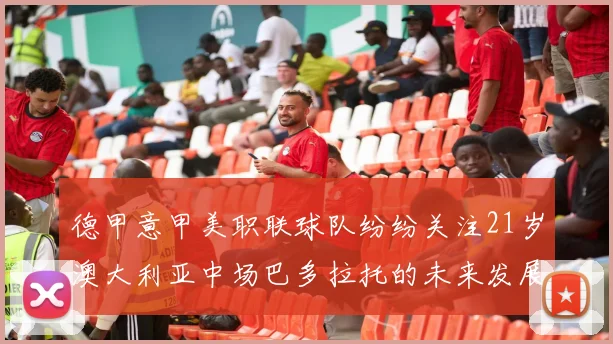 德甲意甲美职联球队纷纷关注21岁澳大利亚中场巴多拉托的未来发展