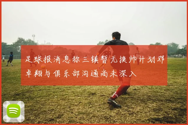 足球报消息称三镇暂无换帅计划邓卓翔与俱乐部沟通尚未深入