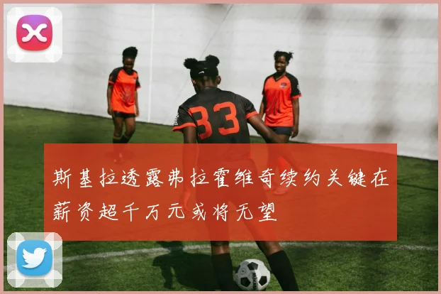 斯基拉透露弗拉霍维奇续约关键在薪资超千万元或将无望