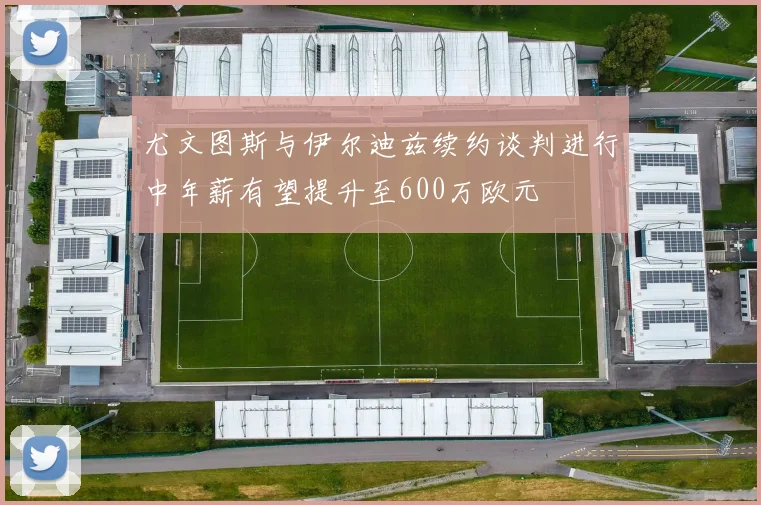 尤文图斯与伊尔迪兹续约谈判进行中年薪有望提升至600万欧元