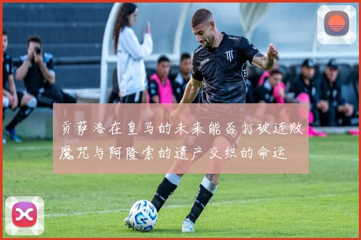 贡萨洛在皇马的未来能否打破连败魔咒与阿隆索的遗产交织的命运