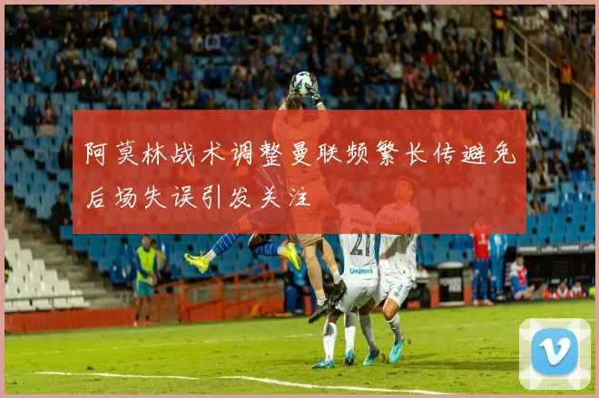 阿莫林战术调整曼联频繁长传避免后场失误引发关注