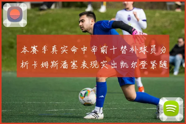 本赛季真实命中率前十替补球员分析卡姆斯潘塞表现突出凯尔登紧随其后