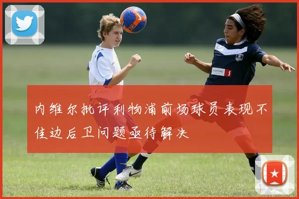 内维尔批评利物浦前场球员表现不佳边后卫问题亟待解决