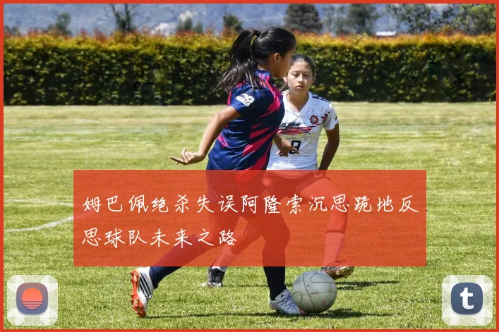 姆巴佩绝杀失误阿隆索沉思跪地反思球队未来之路