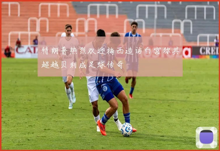 特朗普热烈欢迎梅西造访白宫称其超越贝利成足球传奇