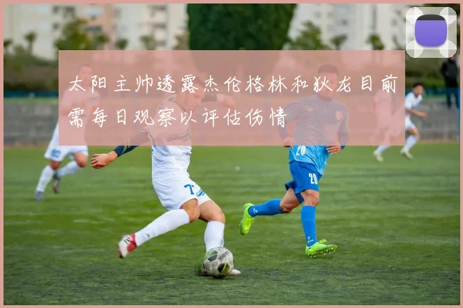 太阳主帅透露杰伦格林和狄龙目前需每日观察以评估伤情