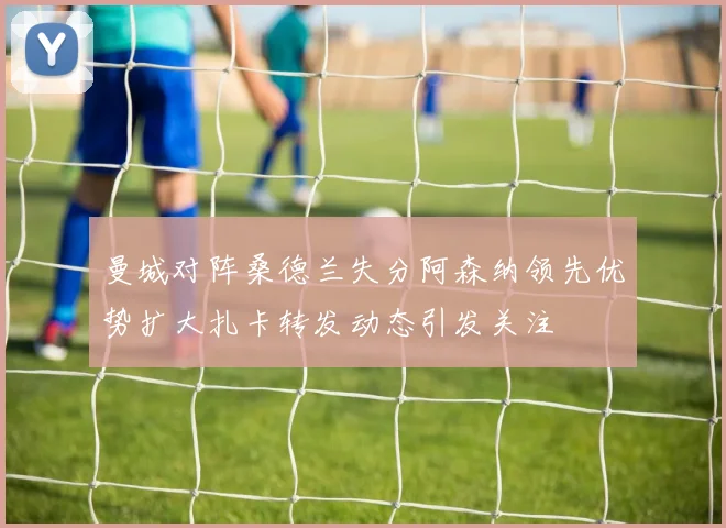曼城对阵桑德兰失分阿森纳领先优势扩大扎卡转发动态引发关注