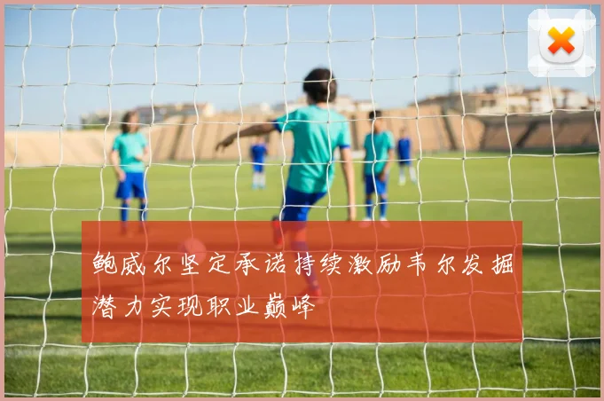 鲍威尔坚定承诺持续激励韦尔发掘潜力实现职业巅峰