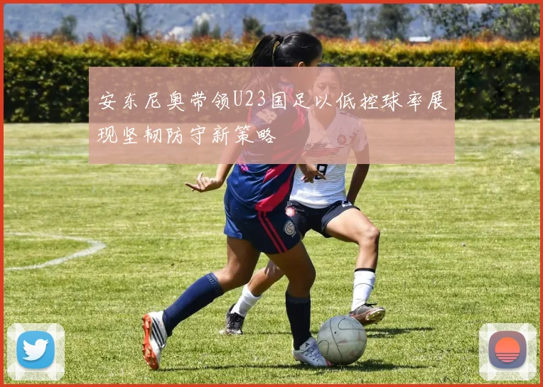 安东尼奥带领U23国足以低控球率展现坚韧防守新策略