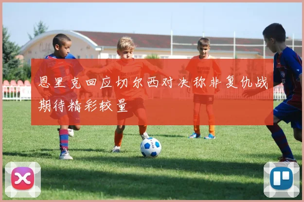 恩里克回应切尔西对决称非复仇战期待精彩较量