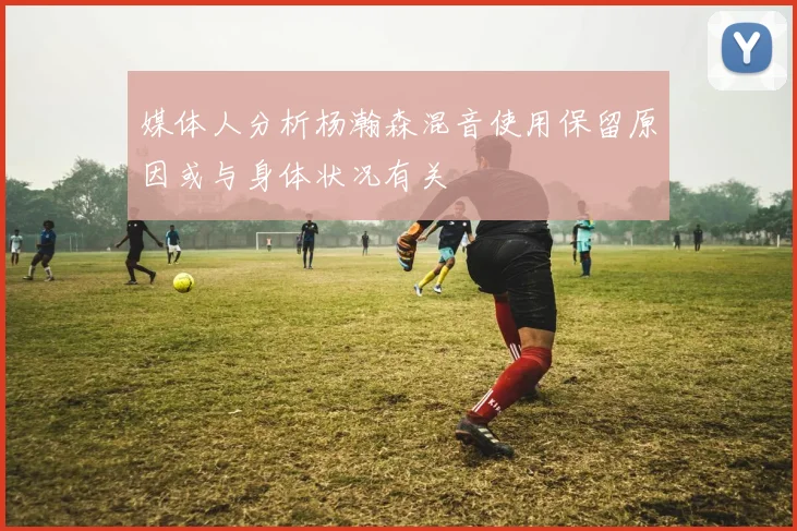 媒体人分析杨瀚森混音使用保留原因或与身体状况有关