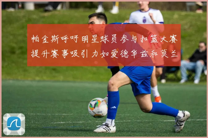 帕金斯呼吁明星球员参与扣篮大赛提升赛事吸引力如爱德华兹和莫兰特等人
