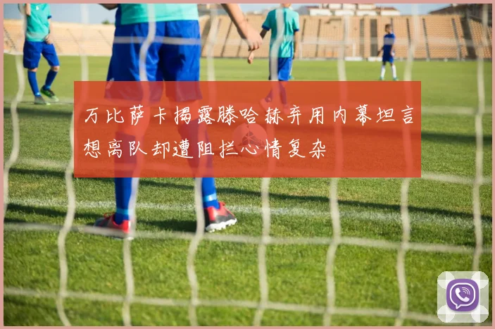 万比萨卡揭露滕哈赫弃用内幕坦言想离队却遭阻拦心情复杂