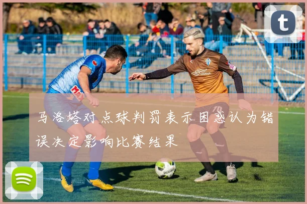 马洛塔对点球判罚表示困惑认为错误决定影响比赛结果