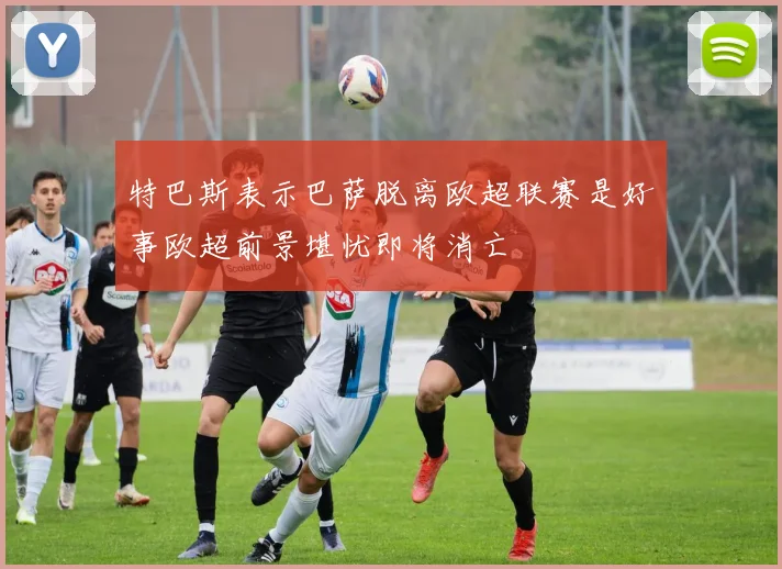 特巴斯表示巴萨脱离欧超联赛是好事欧超前景堪忧即将消亡