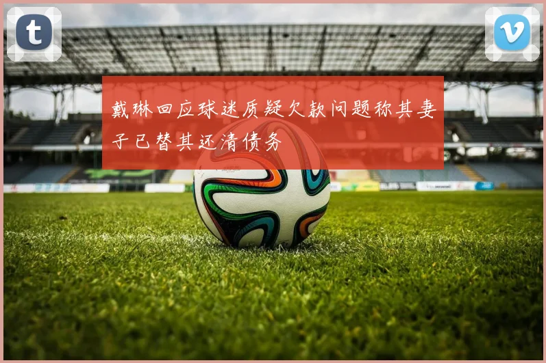 戴琳回应球迷质疑欠款问题称其妻子已替其还清债务