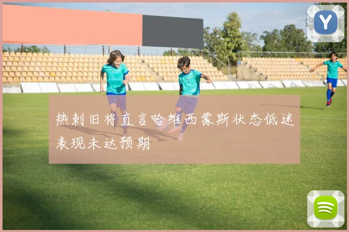热刺旧将直言哈维西蒙斯状态低迷表现未达预期