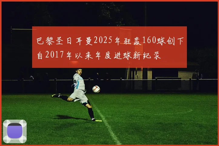 巴黎圣日耳曼2025年狂轰160球创下自2017年以来年度进球新纪录