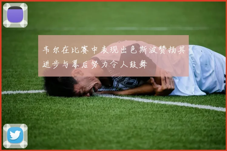 韦尔在比赛中表现出色斯波赞扬其进步与幕后努力令人鼓舞