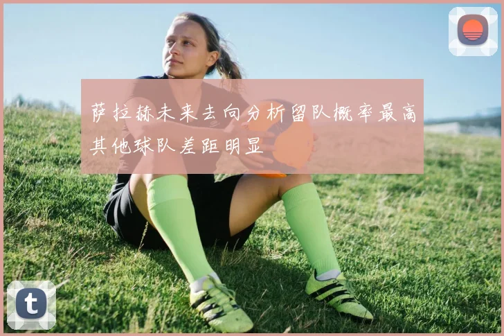 萨拉赫未来去向分析留队概率最高其他球队差距明显