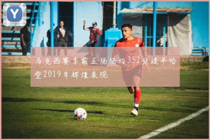 马克西赛季前五场场均352分追平哈登2019年辉煌表现