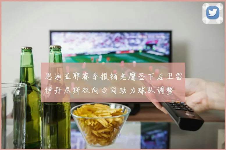 恩迪亚耶赛季报销老鹰签下后卫雷伊丹尼斯双向合同助力球队调整