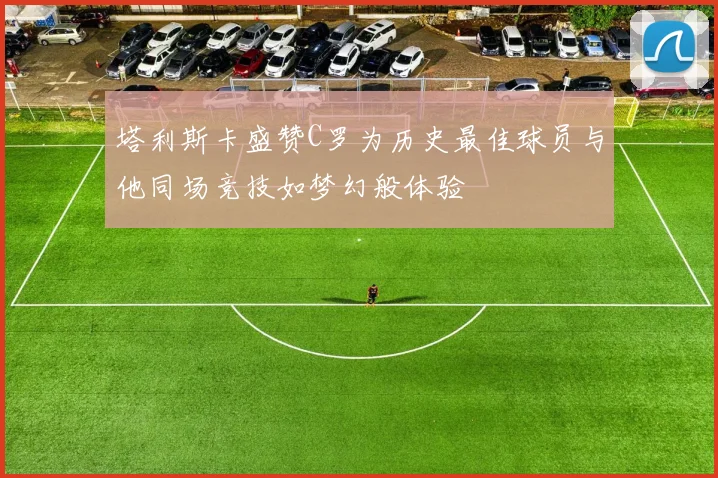 塔利斯卡盛赞C罗为历史最佳球员与他同场竞技如梦幻般体验