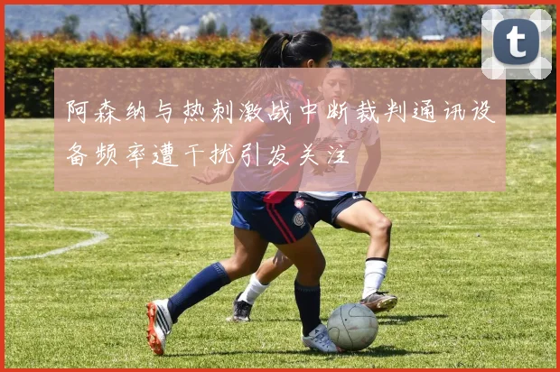 阿森纳与热刺激战中断裁判通讯设备频率遭干扰引发关注