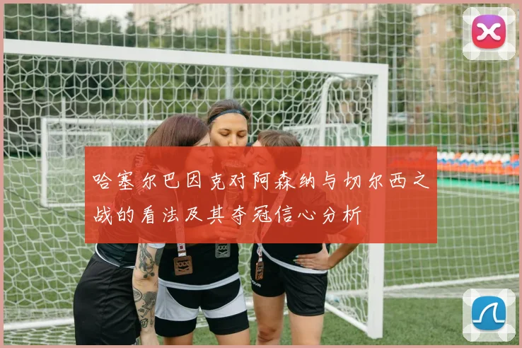 哈塞尔巴因克对阿森纳与切尔西之战的看法及其夺冠信心分析