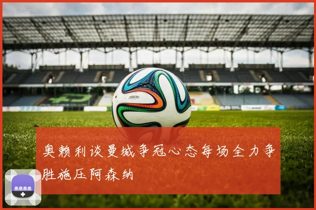 奥赖利谈曼城争冠心态每场全力争胜施压阿森纳