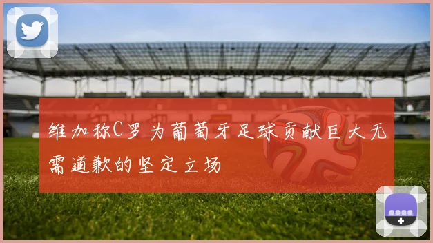 维加称C罗为葡萄牙足球贡献巨大无需道歉的坚定立场