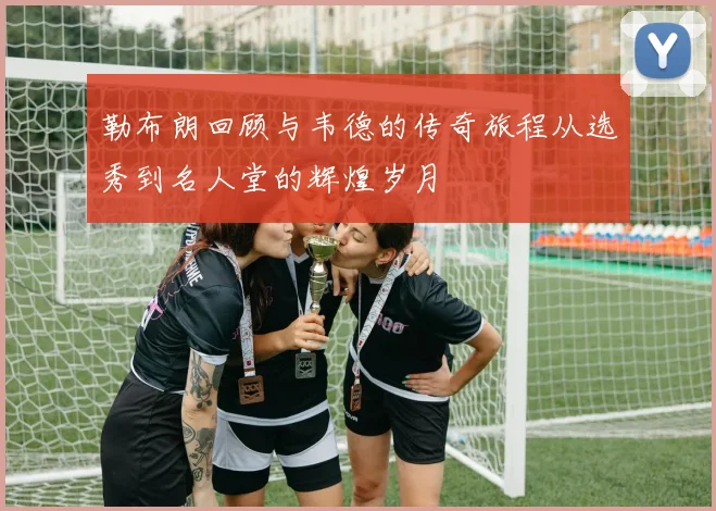 勒布朗回顾与韦德的传奇旅程从选秀到名人堂的辉煌岁月