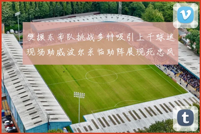 樊振东率队挑战多特吸引上千球迷现场助威波尔亲临助阵展现死忠风采
