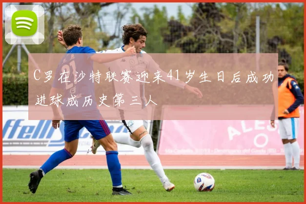C罗在沙特联赛迎来41岁生日后成功进球成历史第三人