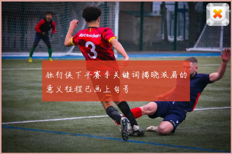 独行侠下半赛季关键词揭晓浓眉的意义征程已画上句号