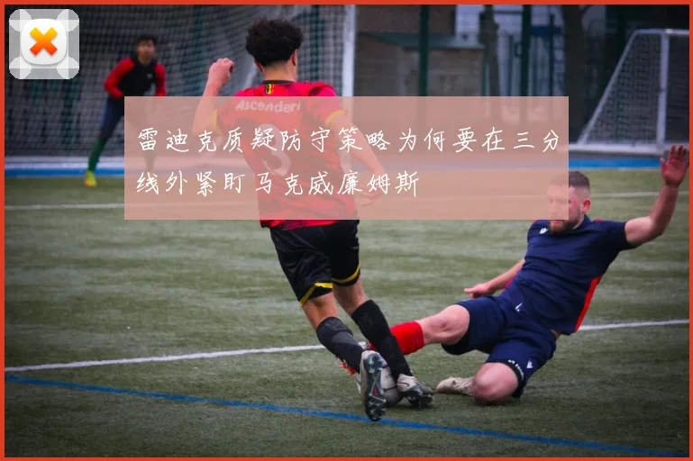 雷迪克质疑防守策略为何要在三分线外紧盯马克威廉姆斯