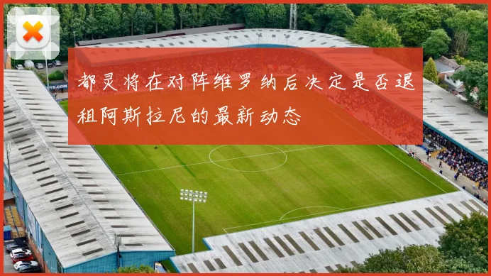 都灵将在对阵维罗纳后决定是否退租阿斯拉尼的最新动态