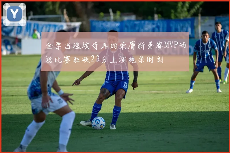 全票当选埃奇库姆荣膺新秀赛MVP两场比赛狂砍23分上演绝杀时刻