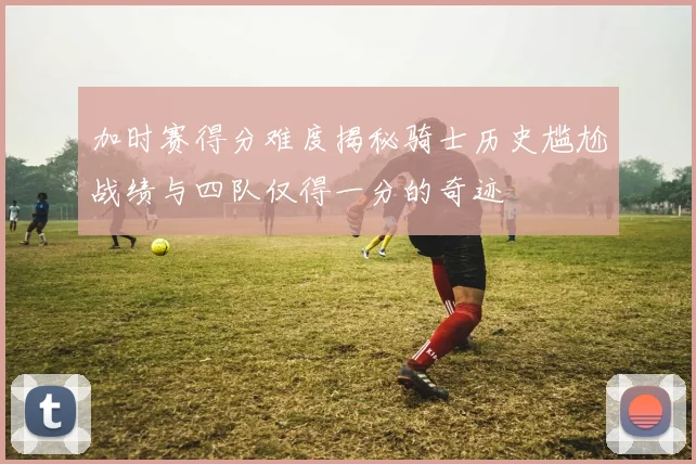 加时赛得分难度揭秘骑士历史尴尬战绩与四队仅得一分的奇迹