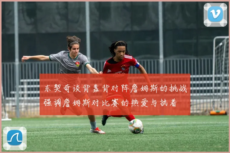 东契奇谈背靠背对阵詹姆斯的挑战强调詹姆斯对比赛的热爱与执着