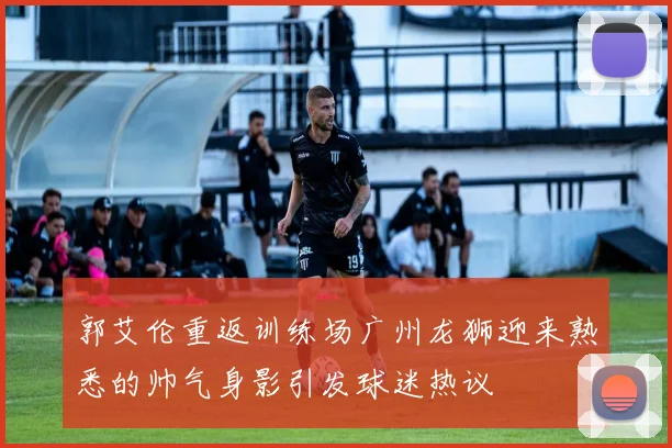 郭艾伦重返训练场广州龙狮迎来熟悉的帅气身影引发球迷热议
