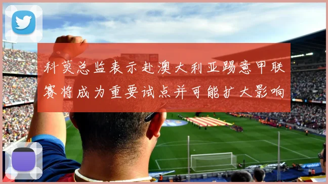 科莫总监表示赴澳大利亚踢意甲联赛将成为重要试点并可能扩大影响力
