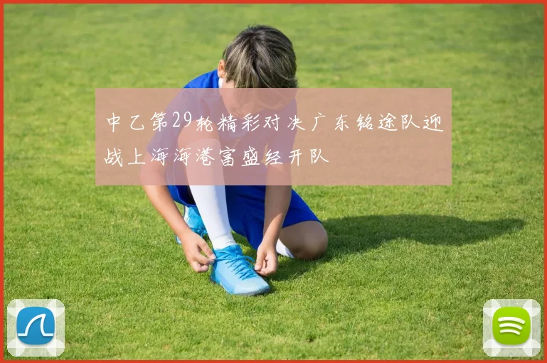中乙第29轮精彩对决广东铭途队迎战上海海港富盛经开队