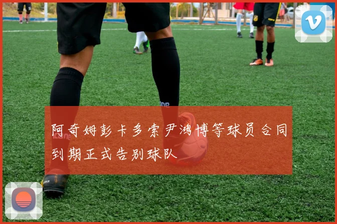 阿奇姆彭卡多索尹鸿博等球员合同到期正式告别球队